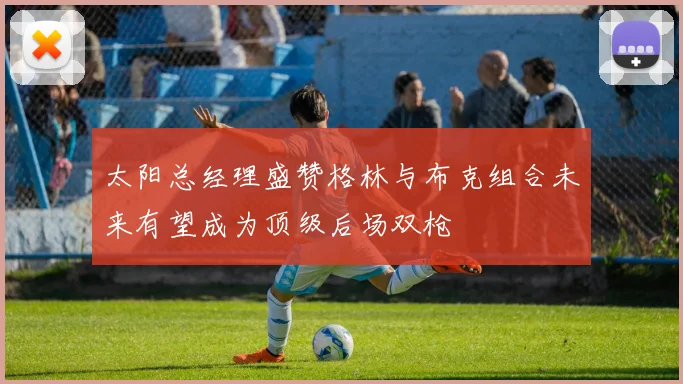 太阳总经理盛赞格林与布克组合未来有望成为顶级后场双枪