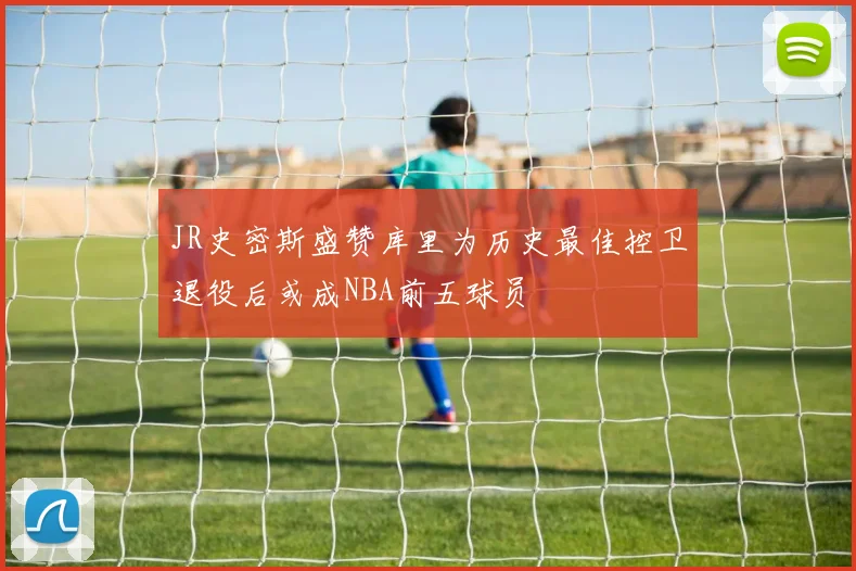 JR史密斯盛赞库里为历史最佳控卫退役后或成NBA前五球员