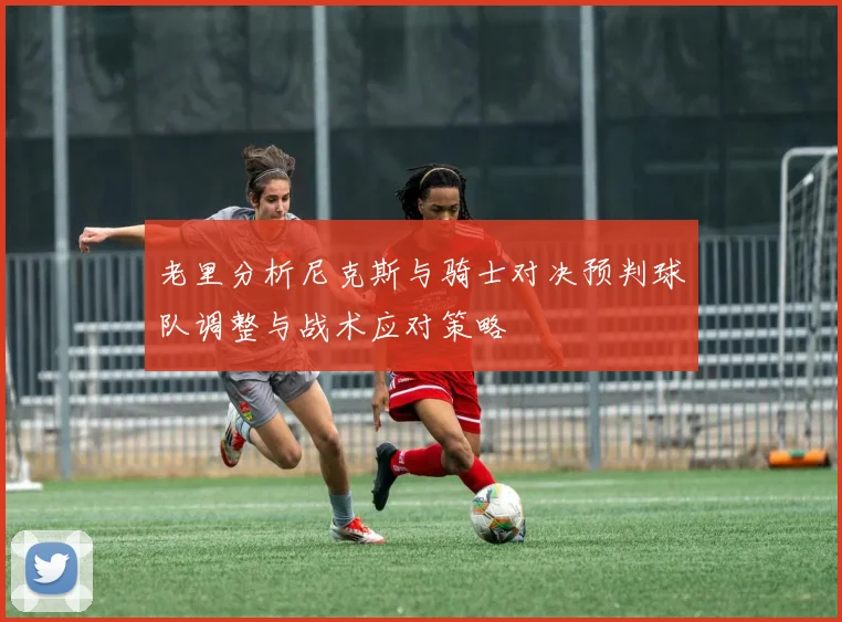 老里分析尼克斯与骑士对决预判球队调整与战术应对策略