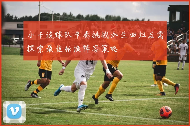 小卡谈球队节奏挑战加兰回归后需探索最佳轮换阵容策略