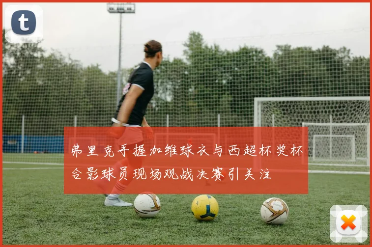 弗里克手握加维球衣与西超杯奖杯合影球员现场观战决赛引关注