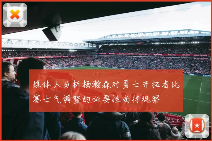 媒体人分析杨瀚森对勇士开拓者比赛士气调整的必要性尚待观察