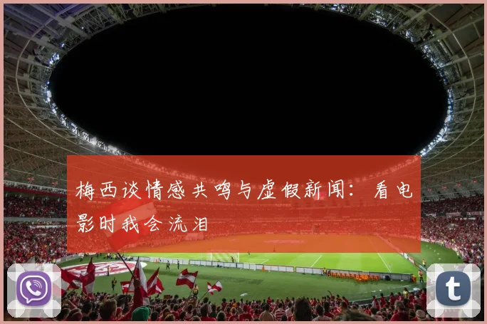 梅西谈情感共鸣与虚假新闻：看电影时我会流泪