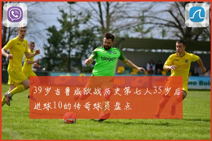39岁吉鲁成欧战历史第七人35岁后进球10的传奇球员盘点
