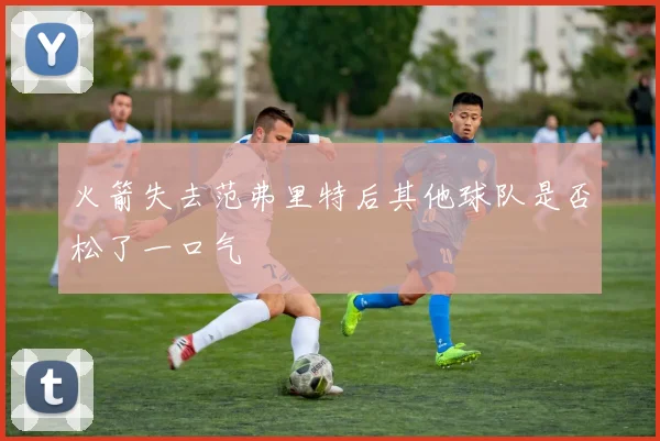 火箭失去范弗里特后其他球队是否松了一口气
